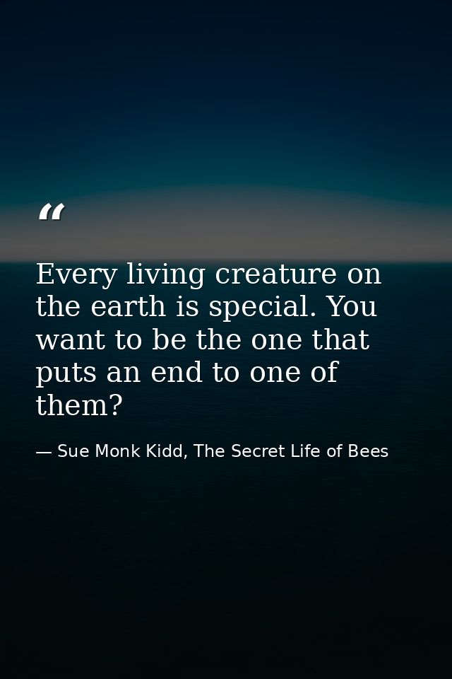 Every living creature on the earth is special. You want to be the one that puts an end to one of them? — Sue Monk Kidd, The Secret Life of Bees