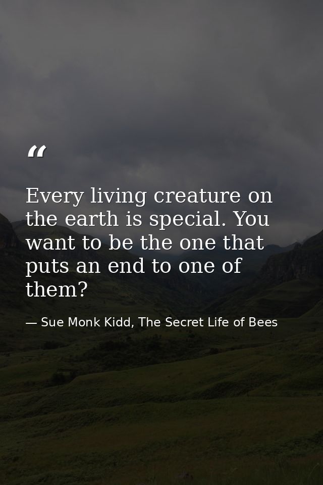 Every living creature on the earth is special. You want to be the one that puts an end to one of them? — Sue Monk Kidd, The Secret Life of Bees