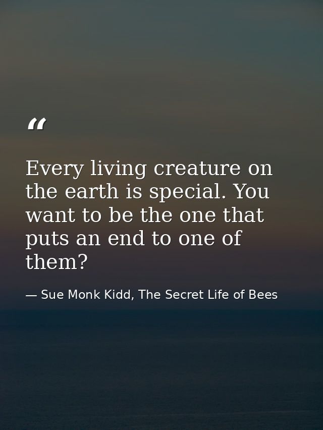 Every living creature on the earth is special. You want to be the one that puts an end to one of them? — Sue Monk Kidd, The Secret Life of Bees
