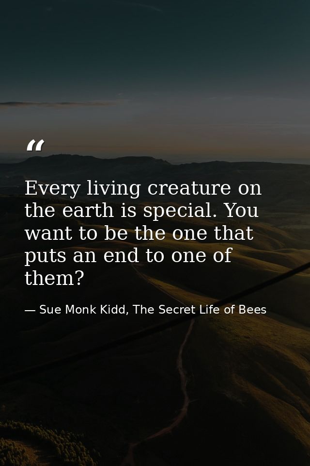 Every living creature on the earth is special. You want to be the one that puts an end to one of them? — Sue Monk Kidd, The Secret Life of Bees