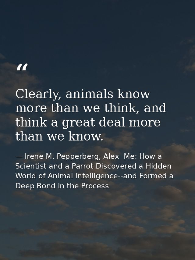 Clearly, animals know more than we think, and think a great deal more than we know. — Irene M. Pepperberg, Alex  Me: How a Scientist and a Parrot Discovered a Hidden World of Animal Intelligence--and Formed a Deep Bond in the Process