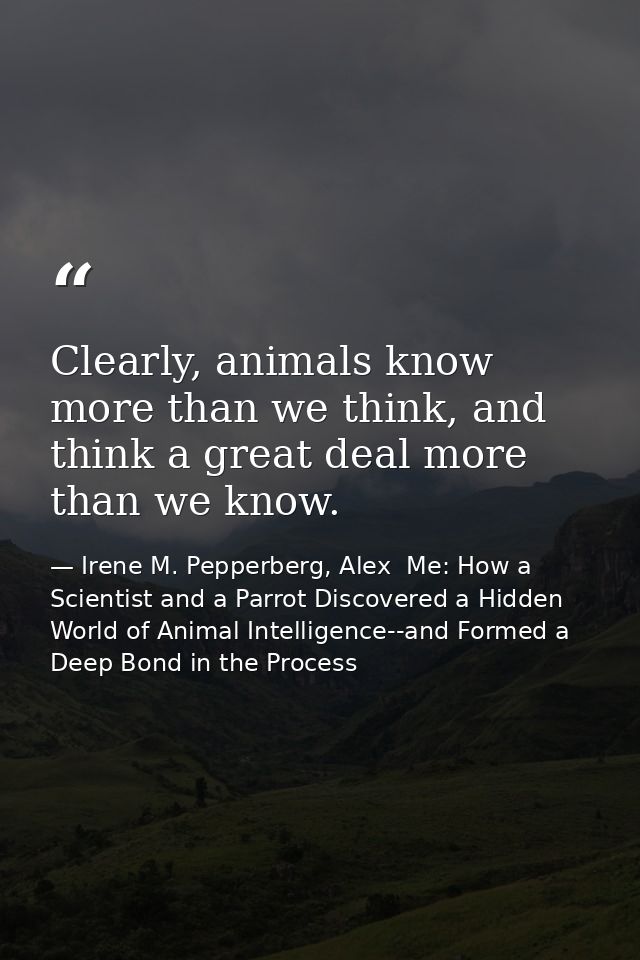 Clearly, animals know more than we think, and think a great deal more than we know. — Irene M. Pepperberg, Alex  Me: How a Scientist and a Parrot Discovered a Hidden World of Animal Intelligence--and Formed a Deep Bond in the Process
