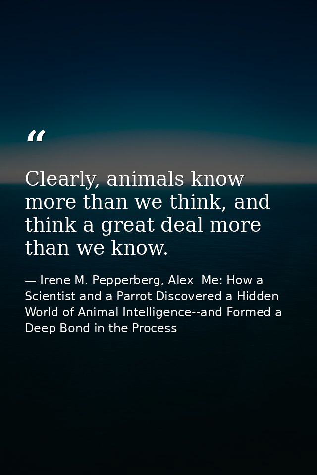 Clearly, animals know more than we think, and think a great deal more than we know. — Irene M. Pepperberg, Alex  Me: How a Scientist and a Parrot Discovered a Hidden World of Animal Intelligence--and Formed a Deep Bond in the Process
