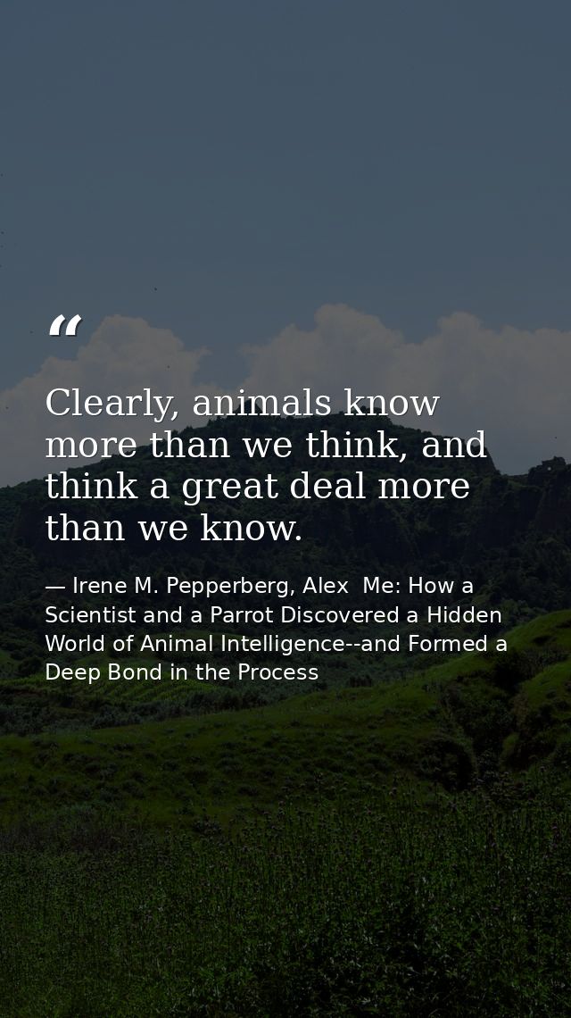 Clearly, animals know more than we think, and think a great deal more than we know. — Irene M. Pepperberg, Alex  Me: How a Scientist and a Parrot Discovered a Hidden World of Animal Intelligence--and Formed a Deep Bond in the Process