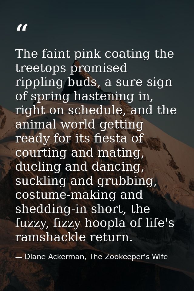 The faint pink coating the treetops promised rippling buds, a sure sign of spring hastening in, right on schedule, and t — Diane Ackerman, The Zookeeper's Wife