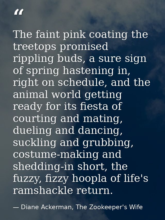 The faint pink coating the treetops promised rippling buds, a sure sign of spring hastening in, right on schedule, and t — Diane Ackerman, The Zookeeper's Wife