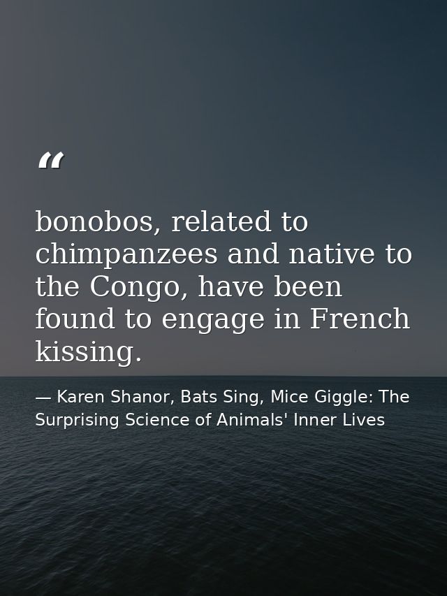 bonobos, related to chimpanzees and native to the Congo, have been found to engage in French kissing. — Karen Shanor, Bats Sing, Mice Giggle: The Surprising Science of Animals' Inner Lives