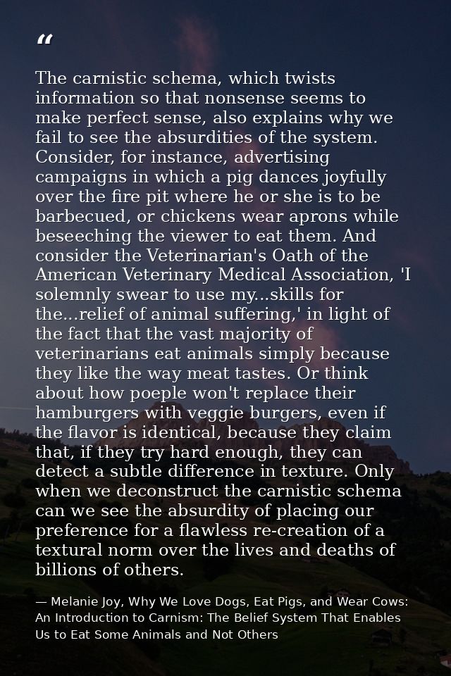 The carnistic schema, which twists information so that nonsense seems to make perfect sense, also explains why we fail t — Melanie Joy, Why We Love Dogs, Eat Pigs, and Wear Cows: An Introduction to Carnism: The Belief System That Enables Us to Eat Some Animals and Not Others