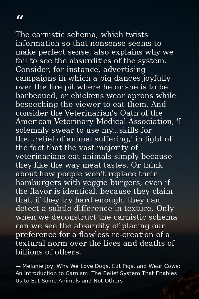 The carnistic schema, which twists information so that nonsense seems to make perfect sense, also explains why we fail t — Melanie Joy, Why We Love Dogs, Eat Pigs, and Wear Cows: An Introduction to Carnism: The Belief System That Enables Us to Eat Some Animals and Not Others