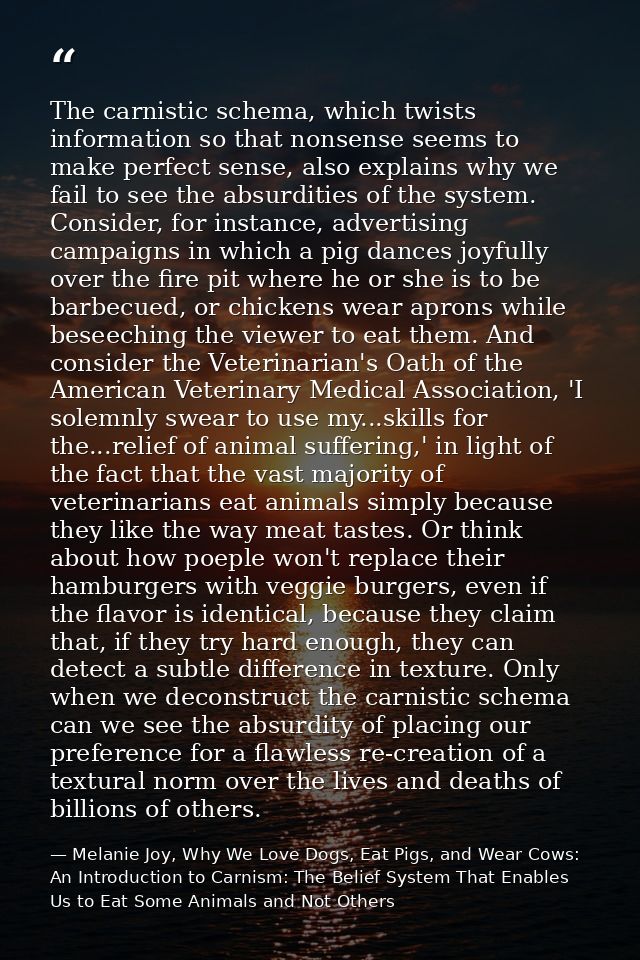 The carnistic schema, which twists information so that nonsense seems to make perfect sense, also explains why we fail t — Melanie Joy, Why We Love Dogs, Eat Pigs, and Wear Cows: An Introduction to Carnism: The Belief System That Enables Us to Eat Some Animals and Not Others