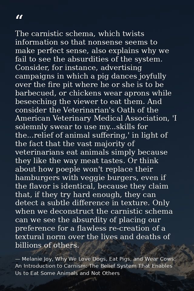 The carnistic schema, which twists information so that nonsense seems to make perfect sense, also explains why we fail t — Melanie Joy, Why We Love Dogs, Eat Pigs, and Wear Cows: An Introduction to Carnism: The Belief System That Enables Us to Eat Some Animals and Not Others