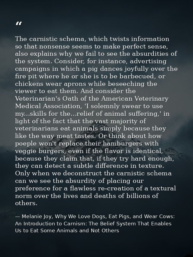 The carnistic schema, which twists information so that nonsense seems to make perfect sense, also explains why we fail t — Melanie Joy, Why We Love Dogs, Eat Pigs, and Wear Cows: An Introduction to Carnism: The Belief System That Enables Us to Eat Some Animals and Not Others