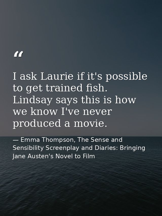 I ask Laurie if it's possible to get trained fish. Lindsay says this is how we know I've never produced a movie. — Emma Thompson, The Sense and Sensibility Screenplay and Diaries: Bringing Jane Austen's Novel to Film