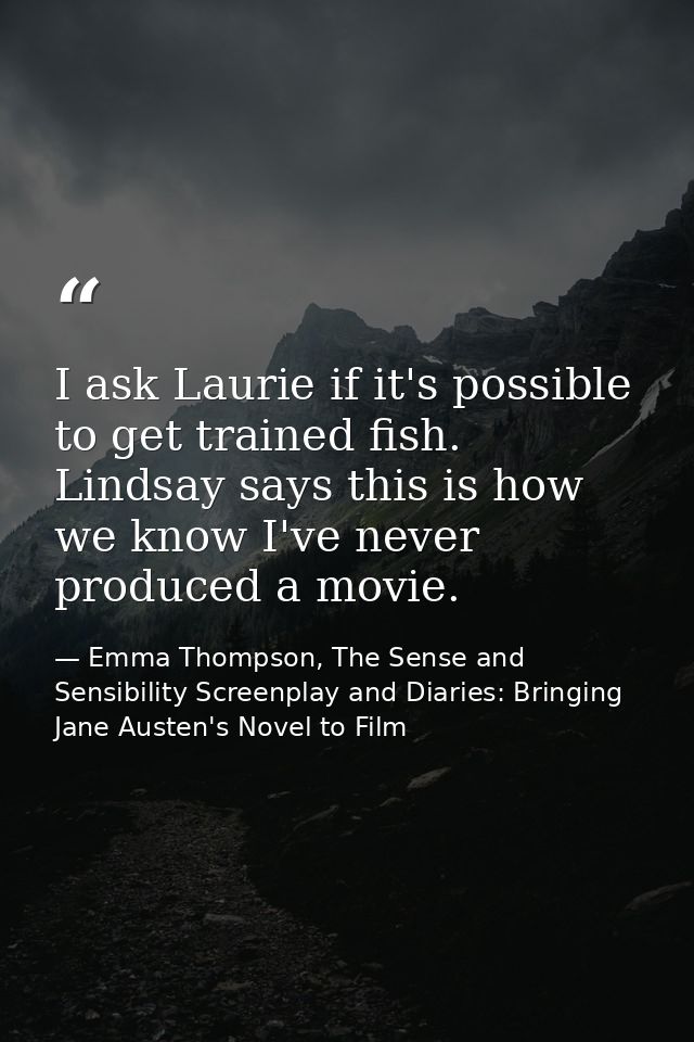 I ask Laurie if it's possible to get trained fish. Lindsay says this is how we know I've never produced a movie. — Emma Thompson, The Sense and Sensibility Screenplay and Diaries: Bringing Jane Austen's Novel to Film