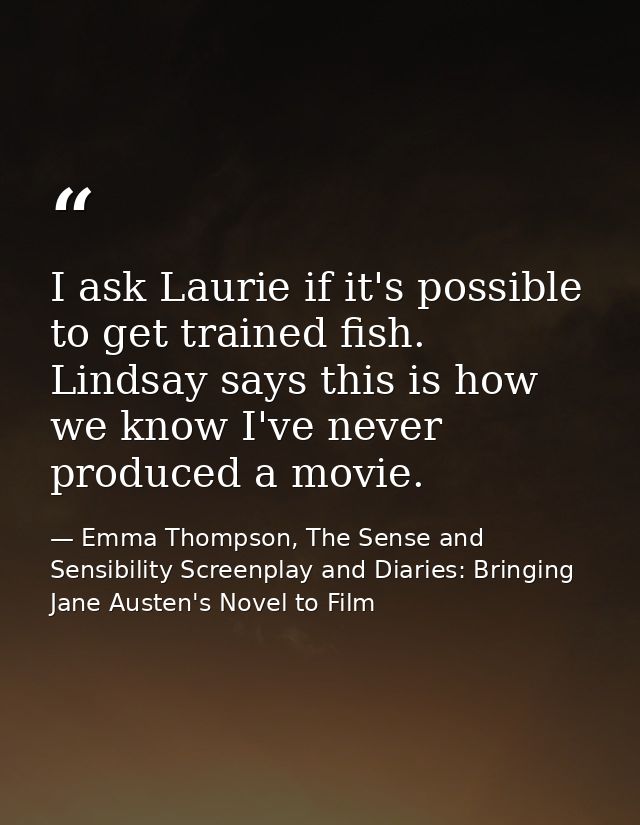 I ask Laurie if it's possible to get trained fish. Lindsay says this is how we know I've never produced a movie. — Emma Thompson, The Sense and Sensibility Screenplay and Diaries: Bringing Jane Austen's Novel to Film