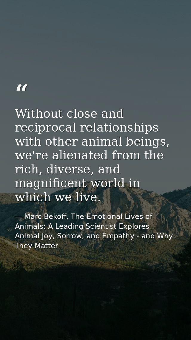 Without close and reciprocal relationships with other animal beings, we're alienated from the rich, diverse, and magnifi — Marc Bekoff, The Emotional Lives of Animals: A Leading Scientist Explores Animal Joy, Sorrow, and Empathy - and Why They Matter