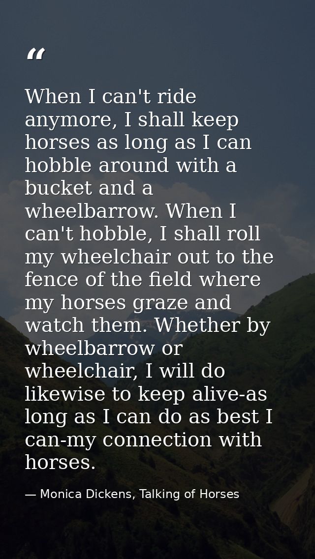 When I can't ride anymore, I shall keep horses as long as I can hobble around with a bucket and a wheelbarrow. When I ca — Monica Dickens, Talking of Horses