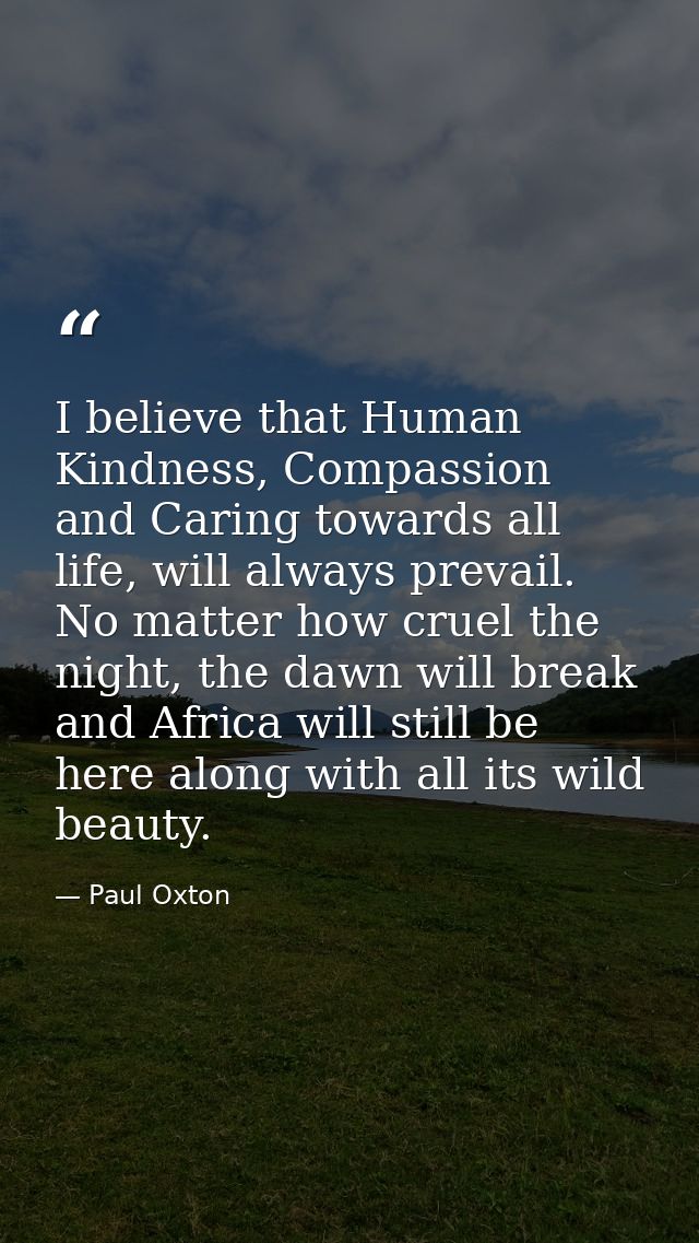 I believe that Human Kindness, Compassion and Caring towards all life, will always prevail. No matter how cruel the nigh — Paul Oxton