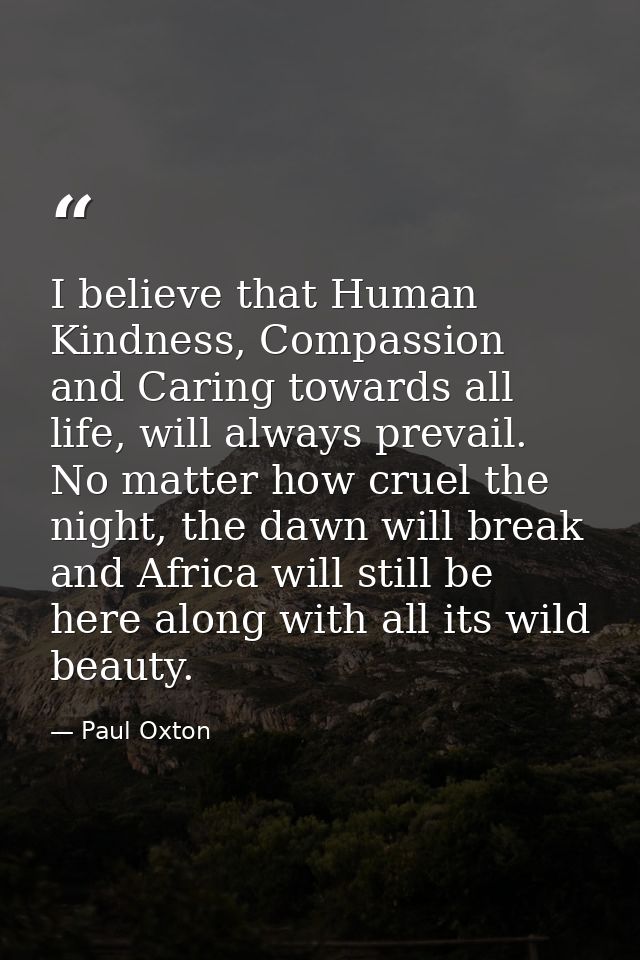 I believe that Human Kindness, Compassion and Caring towards all life, will always prevail. No matter how cruel the nigh — Paul Oxton