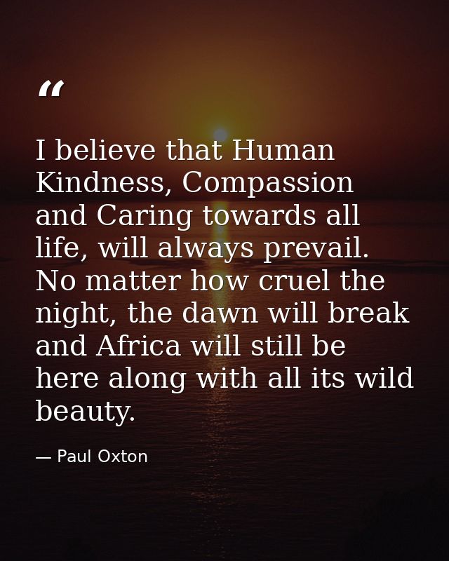 I believe that Human Kindness, Compassion and Caring towards all life, will always prevail. No matter how cruel the nigh — Paul Oxton