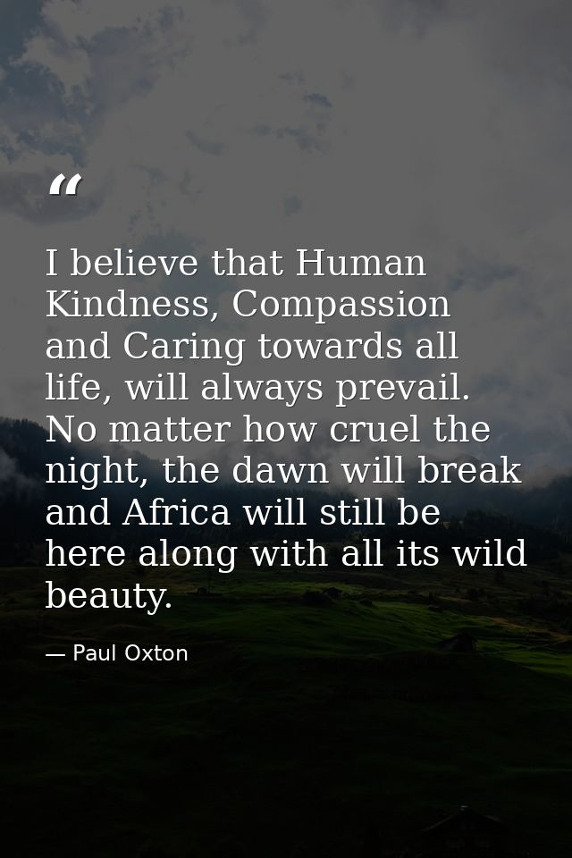 I believe that Human Kindness, Compassion and Caring towards all life, will always prevail. No matter how cruel the nigh — Paul Oxton