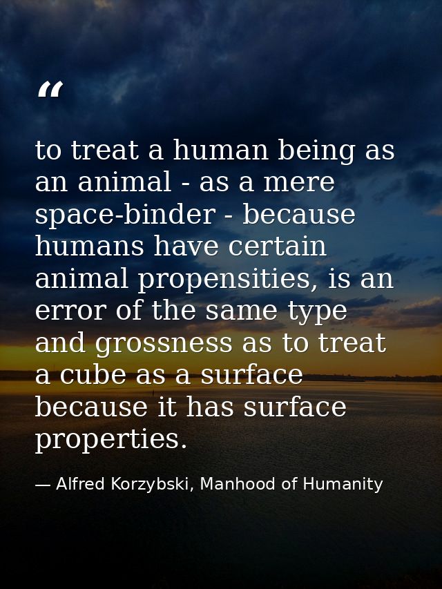 to treat a human being as an animal - as a mere space-binder - because humans have certain animal propensities, is an er — Alfred Korzybski, Manhood of Humanity