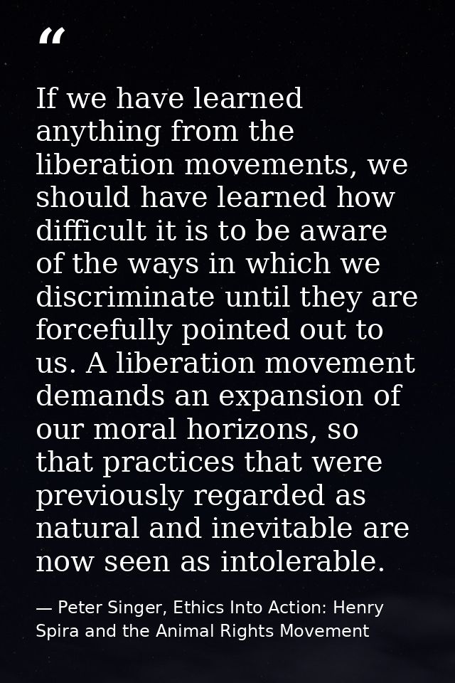 If we have learned anything from the liberation movements, we should have learned how difficult it is to be aware of the — Peter Singer, Ethics Into Action: Henry Spira and the Animal Rights Movement