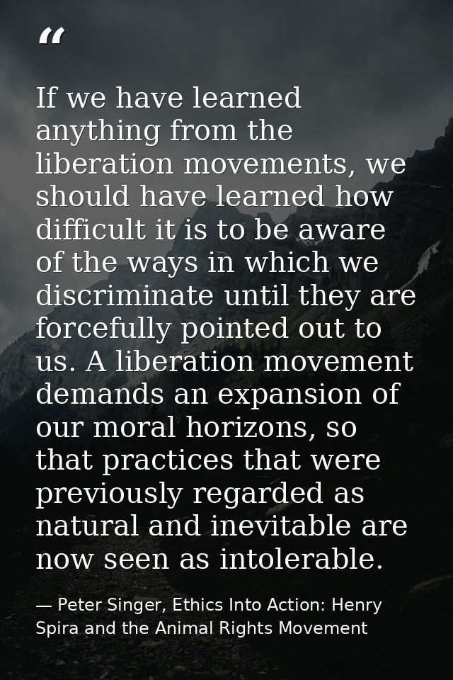 If we have learned anything from the liberation movements, we should have learned how difficult it is to be aware of the — Peter Singer, Ethics Into Action: Henry Spira and the Animal Rights Movement