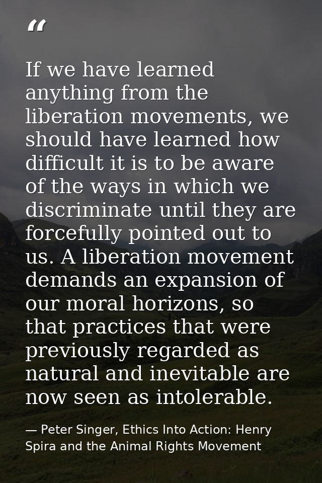 If we have learned anything from the liberation movements, we should have learned how difficult it is to be aware of the — Peter Singer, Ethics Into Action: Henry Spira and the Animal Rights Movement
