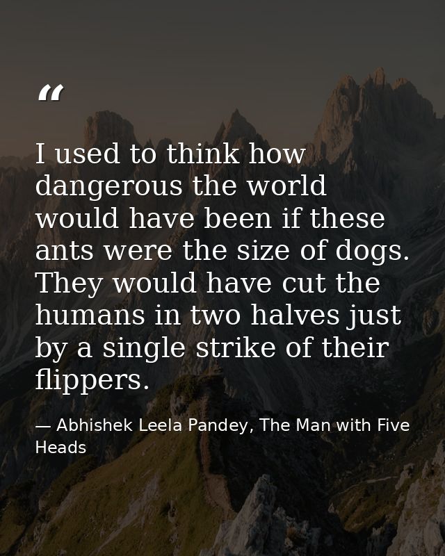 I used to think how dangerous the world would have been if these ants were the size of dogs. They would have cut the hum — Abhishek Leela Pandey, The Man with Five Heads