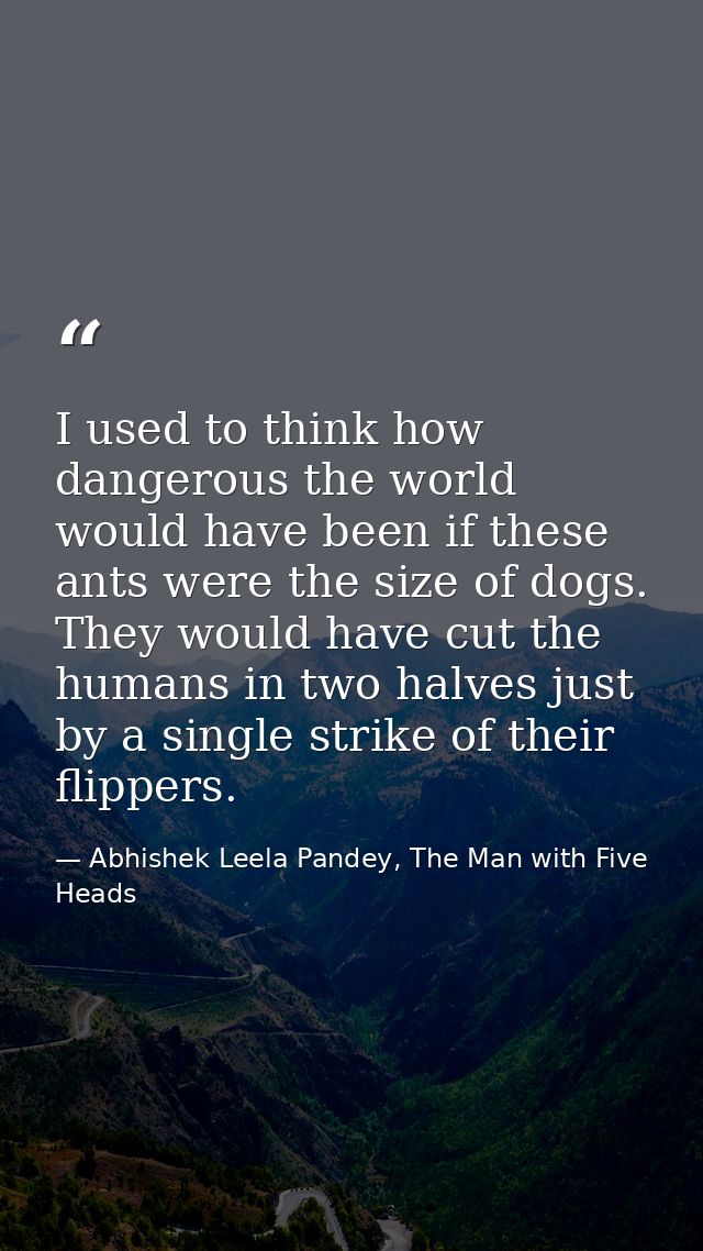 I used to think how dangerous the world would have been if these ants were the size of dogs. They would have cut the hum — Abhishek Leela Pandey, The Man with Five Heads