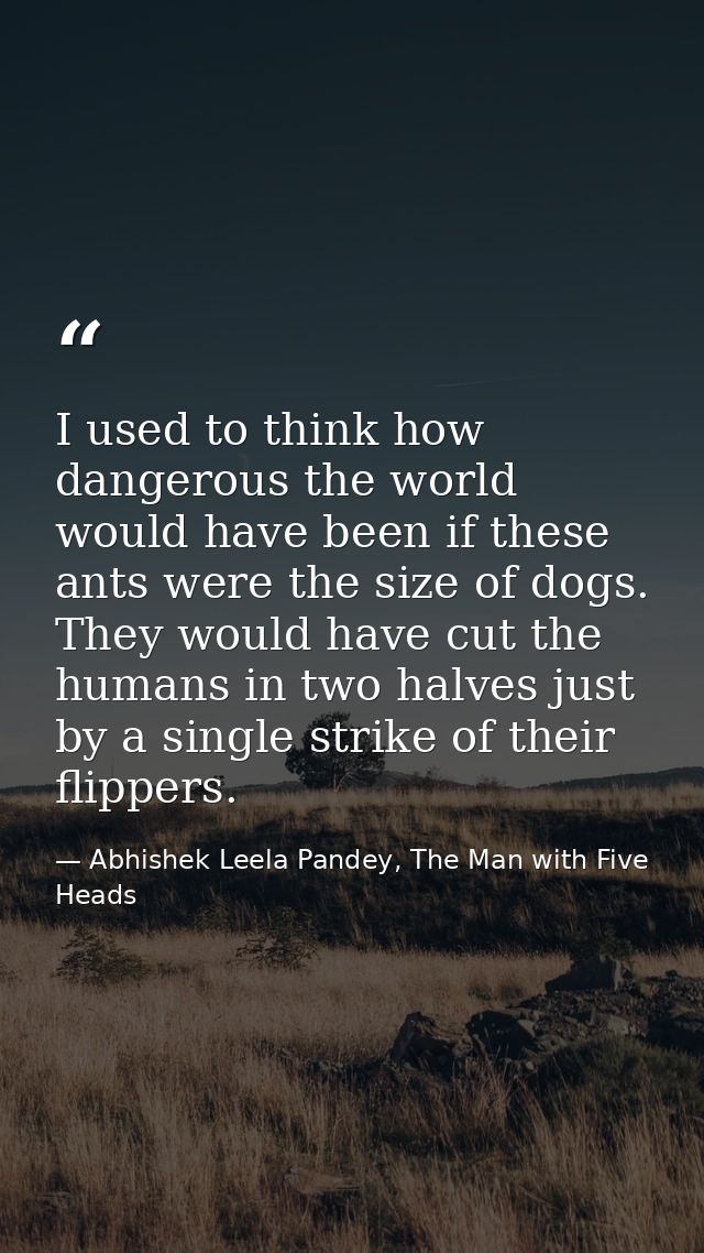 I used to think how dangerous the world would have been if these ants were the size of dogs. They would have cut the hum — Abhishek Leela Pandey, The Man with Five Heads