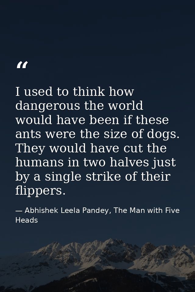 I used to think how dangerous the world would have been if these ants were the size of dogs. They would have cut the hum — Abhishek Leela Pandey, The Man with Five Heads