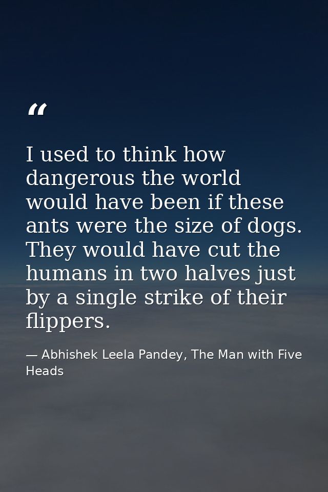 I used to think how dangerous the world would have been if these ants were the size of dogs. They would have cut the hum — Abhishek Leela Pandey, The Man with Five Heads