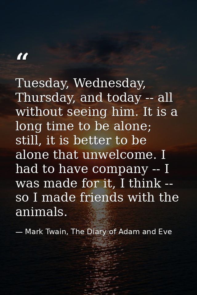 Tuesday, Wednesday, Thursday, and today -- all without seeing him. It is a long time to be alone; still, it is better to — Mark Twain, The Diary of Adam and Eve