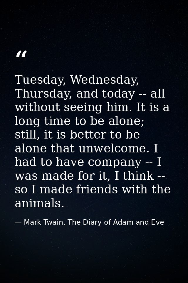 Tuesday, Wednesday, Thursday, and today -- all without seeing him. It is a long time to be alone; still, it is better to — Mark Twain, The Diary of Adam and Eve