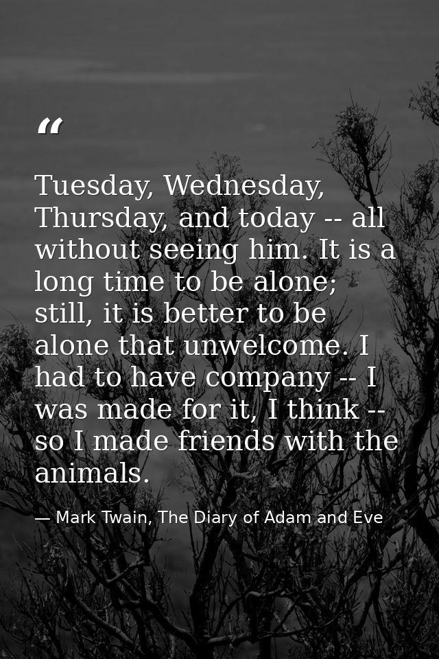 Tuesday, Wednesday, Thursday, and today -- all without seeing him. It is a long time to be alone; still, it is better to — Mark Twain, The Diary of Adam and Eve