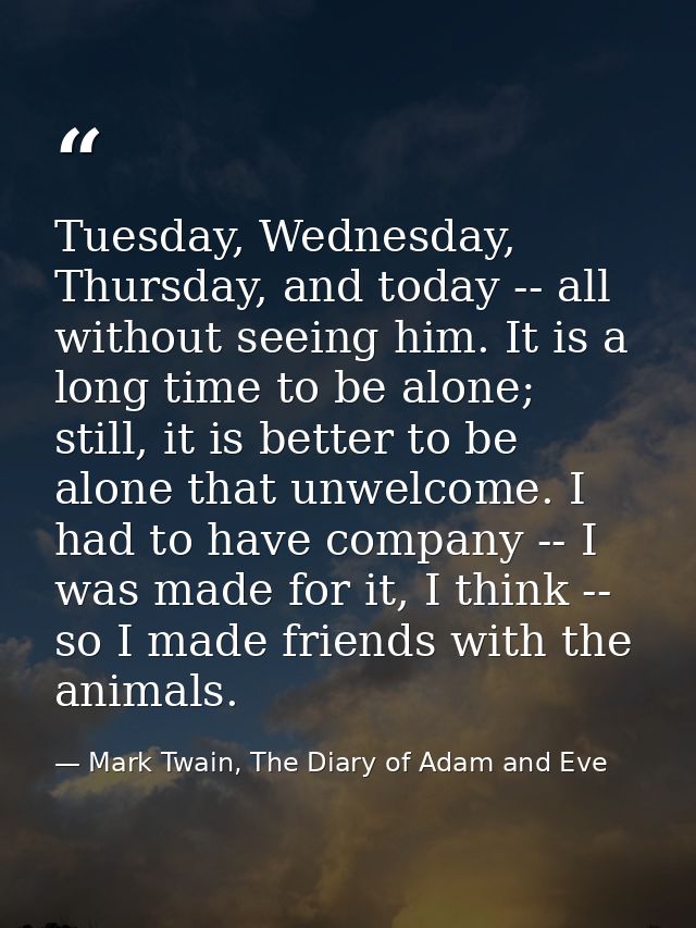 Tuesday, Wednesday, Thursday, and today -- all without seeing him. It is a long time to be alone; still, it is better to — Mark Twain, The Diary of Adam and Eve
