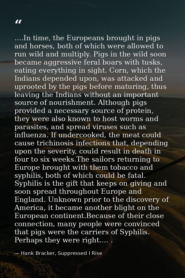 ….In time, the Europeans brought in pigs and horses, both of which were allowed to run wild and multiply. Pigs in the wi — Hank Bracker, Suppressed I Rise