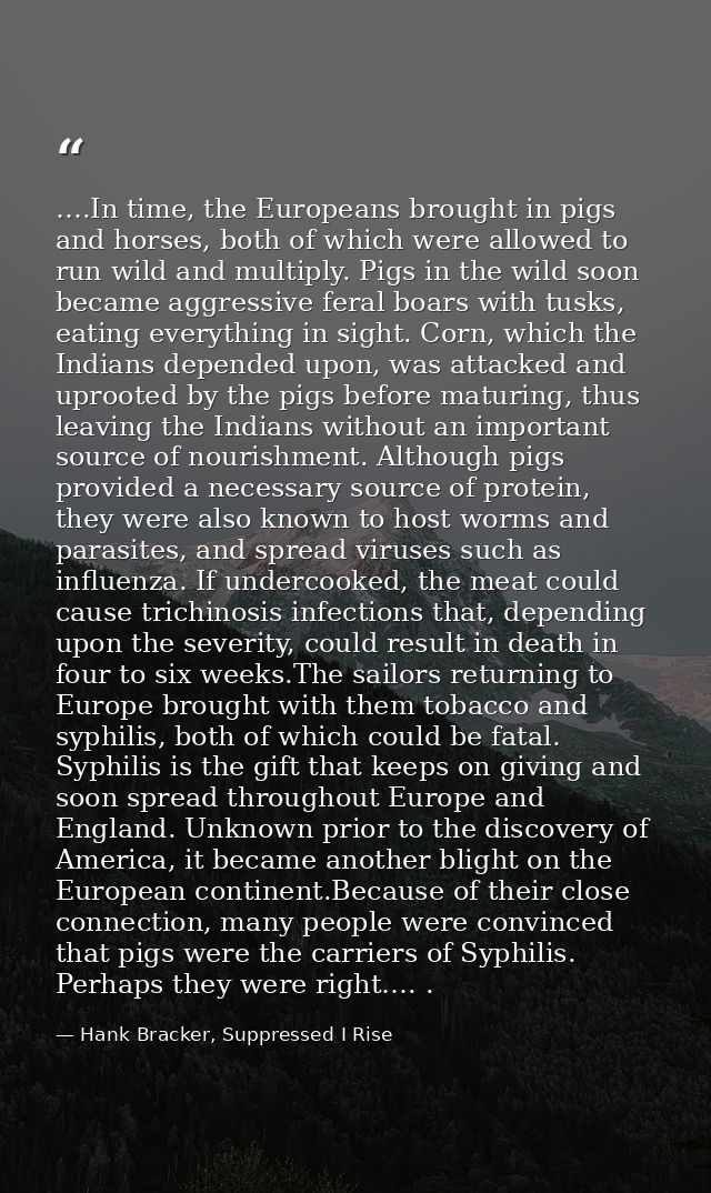….In time, the Europeans brought in pigs and horses, both of which were allowed to run wild and multiply. Pigs in the wi — Hank Bracker, Suppressed I Rise