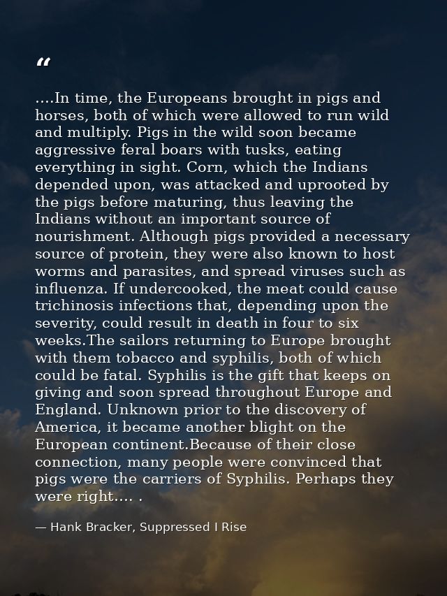 ….In time, the Europeans brought in pigs and horses, both of which were allowed to run wild and multiply. Pigs in the wi — Hank Bracker, Suppressed I Rise