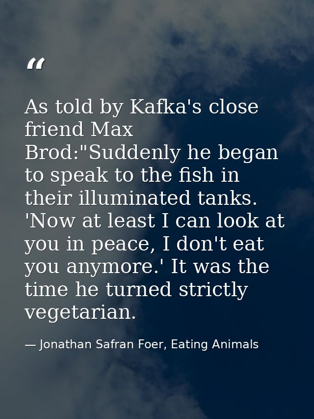 As told by Kafka's close friend Max Brod:"Suddenly he began to speak to the fish in their illuminated tanks. 'Now at lea — Jonathan Safran Foer, Eating Animals