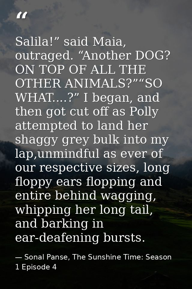 Salila!” said Maia, outraged. “Another DOG? ON TOP OF ALL THE OTHER ANIMALS?”“SO WHAT....?” I began, and then got cut of — Sonal Panse, The Sunshine Time: Season 1 Episode 4