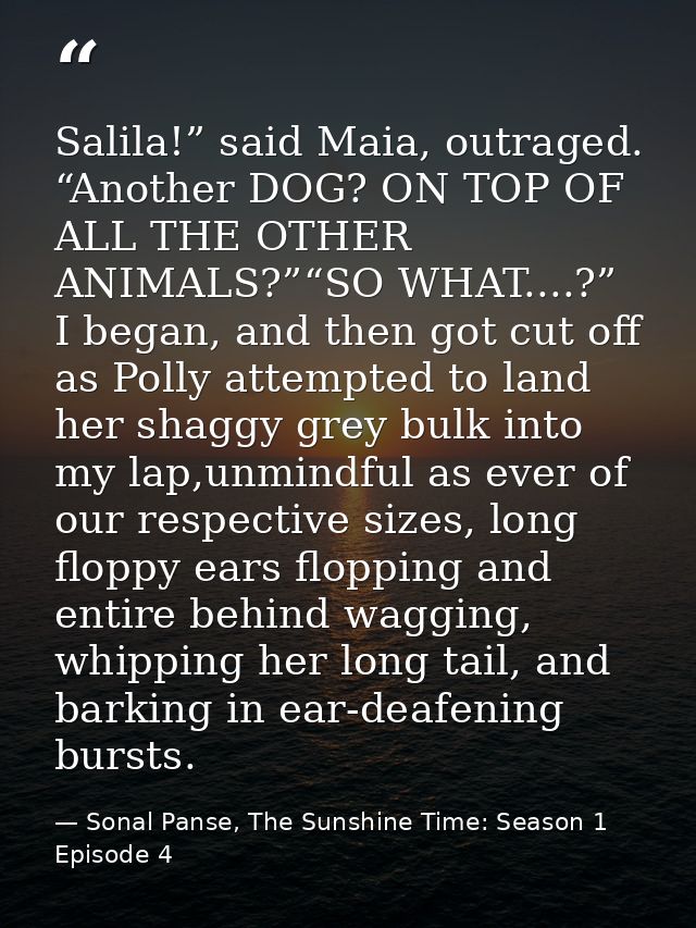 Salila!” said Maia, outraged. “Another DOG? ON TOP OF ALL THE OTHER ANIMALS?”“SO WHAT....?” I began, and then got cut of — Sonal Panse, The Sunshine Time: Season 1 Episode 4