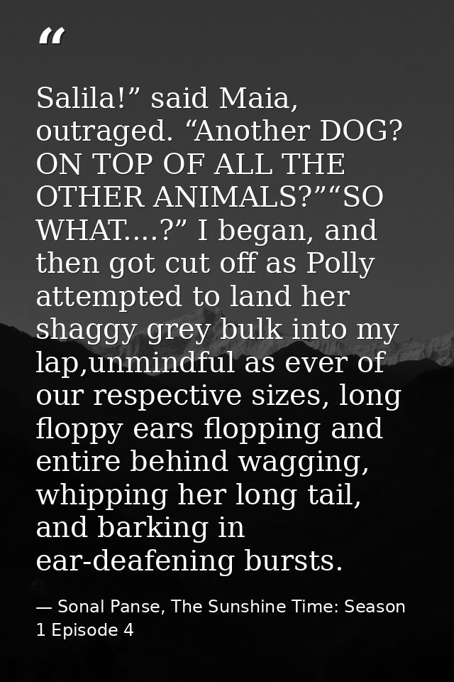 Salila!” said Maia, outraged. “Another DOG? ON TOP OF ALL THE OTHER ANIMALS?”“SO WHAT....?” I began, and then got cut of — Sonal Panse, The Sunshine Time: Season 1 Episode 4