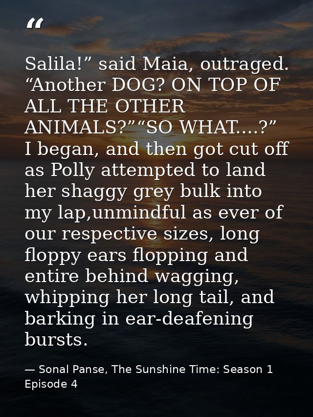 Salila!” said Maia, outraged. “Another DOG? ON TOP OF ALL THE OTHER ANIMALS?”“SO WHAT....?” I began, and then got cut of — Sonal Panse, The Sunshine Time: Season 1 Episode 4