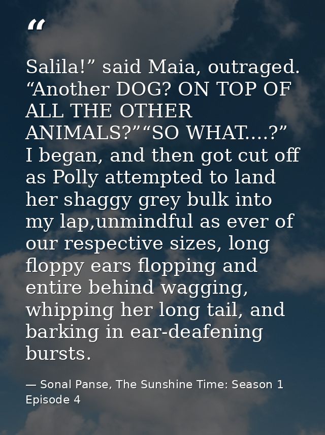 Salila!” said Maia, outraged. “Another DOG? ON TOP OF ALL THE OTHER ANIMALS?”“SO WHAT....?” I began, and then got cut of — Sonal Panse, The Sunshine Time: Season 1 Episode 4