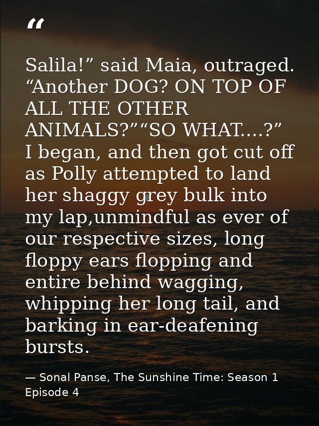 Salila!” said Maia, outraged. “Another DOG? ON TOP OF ALL THE OTHER ANIMALS?”“SO WHAT....?” I began, and then got cut of — Sonal Panse, The Sunshine Time: Season 1 Episode 4