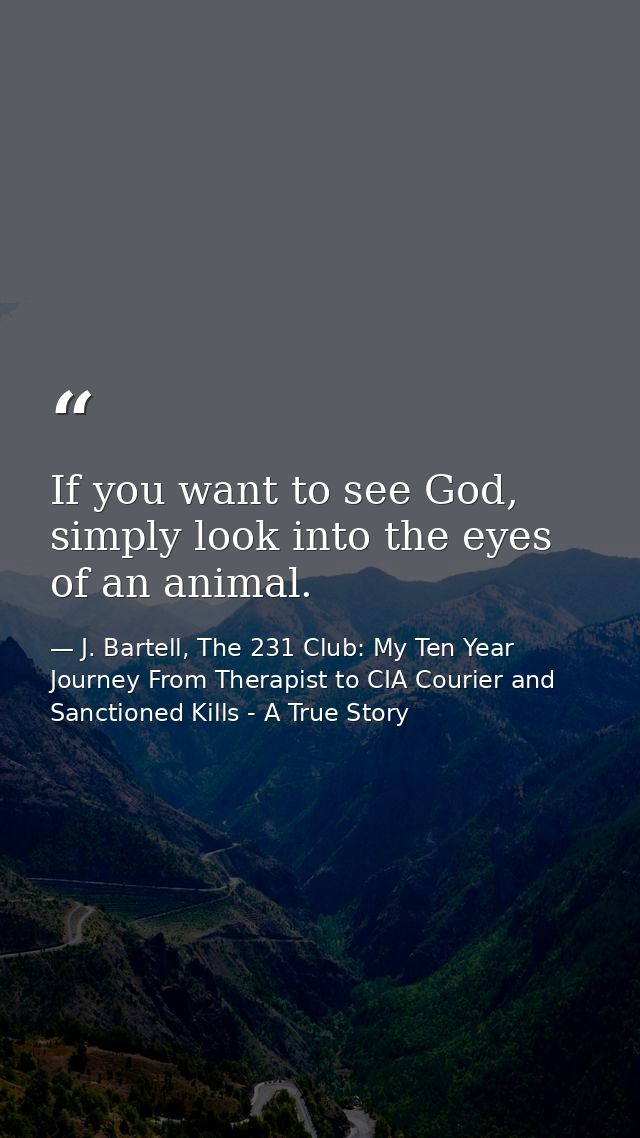 If you want to see God, simply look into the eyes of an animal. — J. Bartell, The 231 Club: My Ten Year Journey From Therapist to CIA Courier and Sanctioned Kills - A True Story