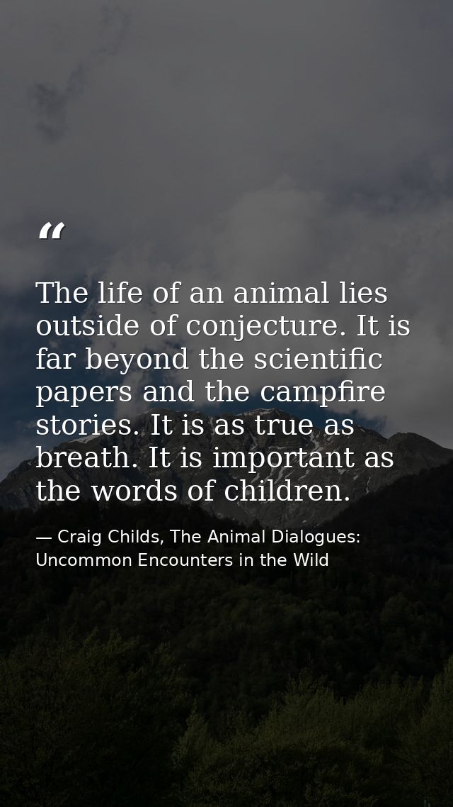 The life of an animal lies outside of conjecture. It is far beyond the scientific papers and the campfire stories. It is — Craig Childs, The Animal Dialogues: Uncommon Encounters in the Wild